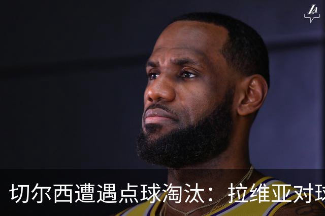 切尔西遭遇点球淘汰：拉维亚对球队表现的反思与展望